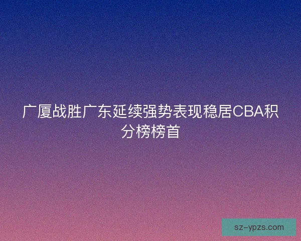 广厦战胜广东延续强势表现稳居CBA积分榜榜首
