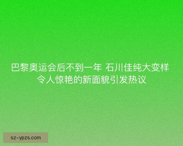 巴黎奥运会后不到一年 石川佳纯大变样 令人惊艳的新面貌引发热议 巴黎奥运会后不到一年 石川佳纯大变样 令人惊艳的新面貌引发热议