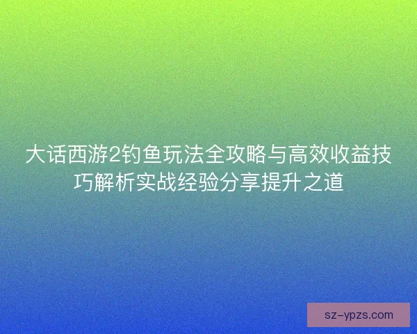 大话西游2钓鱼玩法全攻略与高效收益技巧解析实战经验分享提升之道