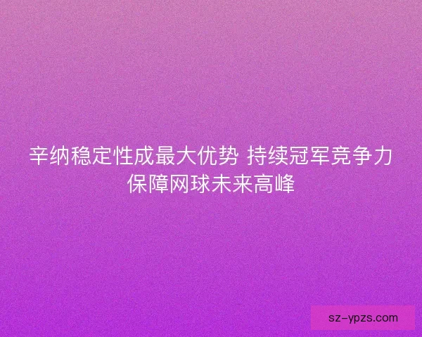 辛纳稳定性成最大优势 持续冠军竞争力保障网球未来高峰